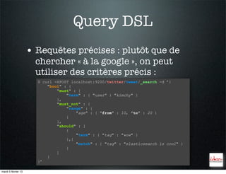 Query DSL
                     • Requêtes précises : plutôt que de
                       chercher « à la google », on peut
                       utiliser des critères précis :
                       $ curl -XPOST localhost:9200/twitter/tweet/_search -d ’{
                           "bool" : {
                               "must" : {
                                   "term" : { "user" : "kimchy" }
                               },
                               "must_not" : {
                                   "range" : {
                                       "age" : { "from" : 10, "to" : 20 }
                                   }
                               },
                               "should" : [
                                   {
                                       "term" : { "tag" : "wow" }
                                   },{
                                       "match" : { "tag" : "elasticsearch is cool" }
                                   }
                               ]
                           }
                       }’

mardi 5 février 13
 