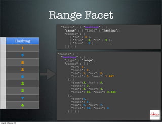 Range Facet
                             "facets" : { "hashtags" : {
                               "range" : { "field" : "hashtag",
                               "ranges" : [
                                  { "to" : 3 },
                Hashtag           { "from" : 3, "to" : 5 },
                                  { "from" : 5 }
                               ] } } }
                     1
                           "facets" : {
                     5       "hashtags" : {
                               "_type" : "range",
                     2         "ranges" : [ {
                                   "to": 3,
                     2             "count": 3,
                                   "min": 1, "max": 2,
                     6             "total": 5, "mean": 1.667
                                 }, {
                                   "from":3, "to" : 5,
                     3             "count": 3,
                                   "min": 3, "max": 4,
                     3             "total": 10, "mean": 3.333
                                 },{
                     7             "from":5,
                                   "count": 3,
                     4             "min": 5, "max": 7,
                                   "total": 18, "mean": 6
                                 } ] } }



mardi 5 février 13
 