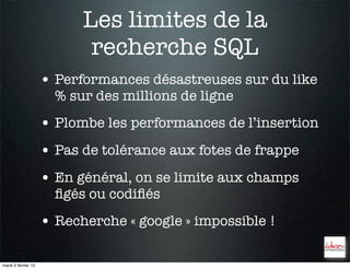 Les limites de la
                            recherche SQL
                     • Performances désastreuses sur du like
                       % sur des millions de ligne
                     • Plombe les performances de l’insertion
                     • Pas de tolérance aux fotes de frappe
                     • En général, on se limite aux champs
                       ﬁgés ou codiﬁés
                     • Recherche « google » impossible !

mardi 5 février 13
 