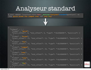 Analyseur standard
                $ curl -XPOST 'localhost:9200/test/_analyze?analyzer=standard&pretty=1' -d
                'The quick brown fox jumped over the lazy Dog'




                {
                     "tokens" : [ {
                       "token" : "quick",
                       "start_offset": 4, "end_offset": 9, "type": "<ALPHANUM>", "position": 2
                     }, {
                       "token" : "brown",
                       "start_offset": 10, "end_offset": 15, "type": "<ALPHANUM>", "position":   3
                     }, {
                       "token" : "fox",
                       "start_offset": 16, "end_offset": 19, "type": "<ALPHANUM>", "position":   4
                     }, {
                       "token": "jumped",
                       "start_offset": 20, "end_offset": 26, "type": "<ALPHANUM>", "position":   5
                     }, {
                       "token": "over",
                       "start_offset": 27, "end_offset": 31, "type": "<ALPHANUM>", "position":   6
                     }, {
                       "token" : "lazy",
                       "start_offset": 36, "end_offset": 40, "type": "<ALPHANUM>", "position":   8
                     }, {
                       "token" : "dog",
                       "start_offset": 41, "end_offset": 44, "type": "<ALPHANUM>", "position":   9
                     } ] }
mardi 5 février 13
 