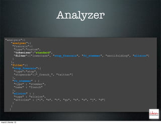 Analyzer

    "analysis":{
        "analyzer":{
         "francais":{
          "type":"custom",
          "tokenizer":"standard",
          "filter":["lowercase", "stop_francais", "fr_stemmer", "asciifolding", "elision"]
         }
        },
        "filter":{
         "stop_francais":{
          "type":"stop",
          "stopwords":["_french_", "twitter"]
         },
         "fr_stemmer" : {
          "type" : "stemmer",
          "name" : "french"
         },
         "elision" : {
          "type" : "elision",
          "articles" : ["l", "m", "t", "qu", "n", "s", "j", "d"]
         }
        }
       }



mardi 5 février 13
 