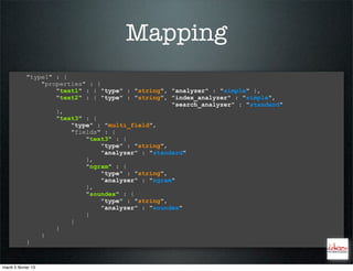 Mapping
             "type1" : {
                 "properties" : {
                     "text1" : { "type" : "string", "analyzer" : "simple" },
                     "text2" : { "type" : "string", "index_analyzer" : "simple",
                                                     "search_analyzer" : "standard"
                     },
                     "text3" : {
                         "type" : "multi_field",
                         "fields" : {
                             "text3" : {
                                  "type" : "string",
                                  "analyzer" : "standard"
                             },
                             "ngram" : {
                                  "type" : "string",
                                  "analyzer" : "ngram"
                             },
                             "soundex" : {
                                  "type" : "string",
                                  "analyzer" : "soundex"
                             }
                         }
                     }
                 }
             }


mardi 5 février 13
 