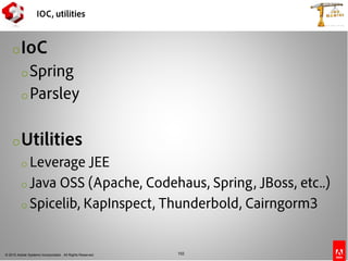 © 2010 Adobe Systems Incorporated. All Rights Reserved.
IOC, utilities
oIoC
oSpring
oParsley
oUtilities
o Leverage JEE
o Java OSS (Apache, Codehaus, Spring, JBoss, etc..)
o Spicelib, KapInspect, Thunderbold, Cairngorm3
102
 
