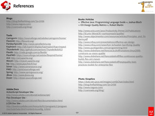 © 2010 Adobe Systems Incorporated. All Rights Reserved. 121
Books /Articles
« Effective Java: Programming Language Guide », Joshua Bloch
« OO Design Quality Metrics », Robert Martin
http://www.octo.com/Java-Productivity-Primer.10/Publications
http://lil.univ-littoral.fr/~oumoumsack/qualite/
http://www.objectmentor.com/resources/articles/Principles_and_Pa
tterns.pdf
http://www.infoq.com/presentations/effective-api-design
http://www.infoq.com/news/Ken-Schwaber-Sacrificing-Quality
http://www.quotegarden.com/programming.html
http://www.slideshare.net/francois.le.droff/solutions-linux2008-
construire-sa-vision-qualite
http://www.slideshare.net/francoisledroff/flex-continuous-quality-
builds-flex-ant-maven
http://www.slideshare.net/francoisledroff/tesytquality-best-
practices-toolkit-for-enterprise-flex
Photo /Graphics
https://duke.dev.java.net/images/comfyChair/index.html
http://blog.theflashblog.com/?p=2436
http://www.riagora.com/
http://coenraets.org/blog/
Blogs:
http://blog.theflashblog.com/?p=2436
http://www.riagora.com/
http://coenraets.org/blog/
Tools
Cairngorm: https://sourceforge.net/adobe/cairngorm/home/
FlexUnit: http://flexunit.org/
Parsley/Spicelib: http://www.spicefactory.org
KapInsect: http://lab.kapit.fr/display/kapinspect/Kap+Inspect
Thunderbolt: http://github.com/sectore/ThunderBoltAS3
Flexlib: http://code.google.com/p/flexlib/
FlexPMD: https://sourceforge.net/adobe/flexpmd/home/
Ant: http://ant.apache.org/
Maven: http://maven.apache.org/
Ivy: http://www.jaya.free.fr/ivy/
Sonar: http://www.sonarsource.org/
PMD: http://pmd.sourceforge.net/
Spring: http://www.springsource.org/
JBoss: http://www.jboss.org
Dozer: http://dozer.sourceforge.net/
Adobe Docs
ActionScript Developer Site-
http://www.adobe.com/devnet/actionscript/
Flex Developer Site -
http://www.adobe.com/devnet/flex/documentation.html
LCDS Doc Site -
http://livedocs.adobe.com/livecycle/8.2/programLC/program
mer/lcds/help.html?content=lcconfig_4.html
References
 