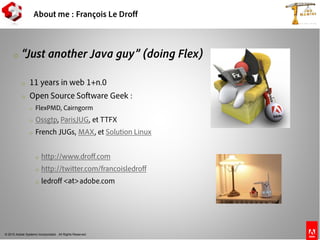 © 2010 Adobe Systems Incorporated. All Rights Reserved.
About me : François Le Droff
o “Just another Java guy” (doing Flex)
o 11 years in web 1+n.0
o Open Source Software Geek :
o FlexPMD, Cairngorm
o Ossgtp, ParisJUG, et TTFX
o French JUGs, MAX, et Solution Linux
o http://www.droff.com
o http://twitter.com/francoisledroff
o ledroff adobe.com<at>
 