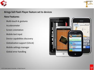 © 2010 Adobe Systems Incorporated. All Rights Reserved.
o Brings full Flash Player feature set to devices
o New Features:
o Multi-touch & gestures
o Accelerometer
o Screen orientation
o Mobile text input
o Device capabilities discovery
o Globalization support (GSLib)
o Mobile settings manager
o Global error handling
Flash Player 10.1
 