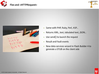 © 2010 Adobe Systems Incorporated. All Rights Reserved.
 Same with PHP, Ruby, Perl, ASP...
 Returns XML, text, tabulated text, JSON...
 Use send() to launch the request
 Result and Fault events
 New data-services wizard in Flash Builder 4 to
generate a STUB on the client side
Flex and <HTTPRequest>
 