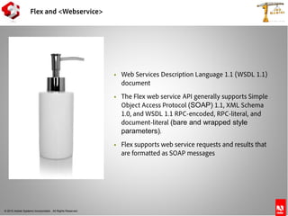 © 2010 Adobe Systems Incorporated. All Rights Reserved.
 Web Services Description Language 1.1 (WSDL 1.1)
document
 The Flex web service API generally supports Simple
Object Access Protocol (SOAP) 1.1, XML Schema
1.0, and WSDL 1.1 RPC-encoded, RPC-literal, and
document-literal (bare and wrapped style
parameters).
 Flex supports web service requests and results that
are formatted as SOAP messages
Flex and <Webservice>
 