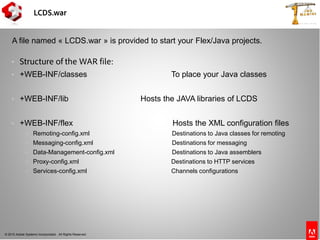 © 2010 Adobe Systems Incorporated. All Rights Reserved.
LCDS.war
 Structure of the WAR file:
 +WEB-INF/classes To place your Java classes
 +WEB-INF/lib Hosts the JAVA libraries of LCDS
 +WEB-INF/flex Hosts the XML configuration files
 Remoting-config.xml Destinations to Java classes for remoting
 Messaging-config.xml Destinations for messaging
 Data-Management-config.xml Destinations to Java assemblers
 Proxy-config.xml Destinations to HTTP services
 Services-config.xml Channels configurations
A file named « LCDS.war » is provided to start your Flex/Java projects.
 