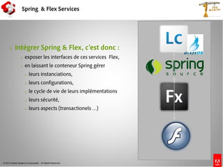 © 2010 Adobe Systems Incorporated. All Rights Reserved.
Spring & Flex Services
o Intégrer Spring & Flex, c’est donc :
o exposer les interfaces de ces services Flex,
o en laissant le conteneur Spring gérer
o leurs instanciations,
o leurs configurations,
o le cycle de vie de leurs implémentations
o leurs sécurité,
o leurs aspects (transactionels …)
 