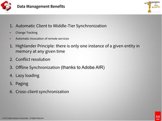 © 2010 Adobe Systems Incorporated. All Rights Reserved.
Data Management Benefits
1. Automatic Client to Middle-Tier Synchronization
 Change Tracking
 Automatic invocation of remote services
1. Highlander Principle: there is only one instance of a given entity in
memory at any given time
2. Conflict resolution
3. Offline Synchronization (thanks to Adobe AIR)
4. Lazy loading
5. Paging
6. Cross-client synchronization
 