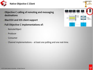 © 2010 Adobe Systems Incorporated. All Rights Reserved.
Native Objective C Client
o Objective C calling of remoting and messaging
destinations
o MacOSX and iOS client support
o Full Objective C implementations of:
o RemoteObject
o Producer
o Consumer
o Channel implementations – at least one polling and one real-time.
 