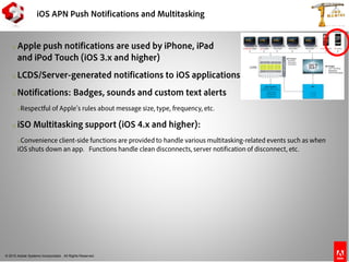 © 2010 Adobe Systems Incorporated. All Rights Reserved.
iOS APN Push Notifications and Multitasking
o Apple push notifications are used by iPhone, iPad
and iPod Touch (iOS 3.x and higher)
o LCDS/Server-generated notifications to iOS applications
o Notifications: Badges, sounds and custom text alerts
oRespectful of Apple’s rules about message size, type, frequency, etc.
o iSO Multitasking support (iOS 4.x and higher):
oConvenience client-side functions are provided to handle various multitasking-related events such as when
iOS shuts down an app. Functions handle clean disconnects, server notification of disconnect, etc.
 