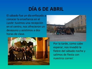 DÍA 6 DE ABRIL
El sábado fue un día enfocado a
conocer la enseñanza en el
Lycée: tuvimos una recepción
en el centro, nos ofrecieron un
desayuno y asistimos a dos
horas de clase.
Por la tarde, como cabe
esperar, nos invadió la
fiebre del sábado noche y
salimos de fiesta con
nuestros corres’.

 