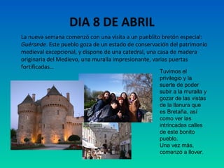DIA 8 DE ABRIL
La nueva semana comenzó con una visita a un pueblito bretón especial:
Guérande. Este pueblo goza de un estado de conservación del patrimonio
medieval excepcional, y dispone de una catedral, una casa de madera
originaria del Medievo, una muralla impresionante, varias puertas
fortificadas…
Tuvimos el
privilegio y la
suerte de poder
subir a la muralla y
gozar de las vistas
de la llanura que
es Bretaña, así
como ver las
intrincadas calles
de este bonito
pueblo.
Una vez más,
comenzó a llover.

 