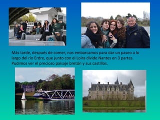 Más tarde, después de comer, nos embarcamos para dar un paseo a lo
largo del río Erdre, que junto con el Loira divide Nantes en 3 partes.
Pudimos ver el precioso paisaje bretón y sus castillos.

 