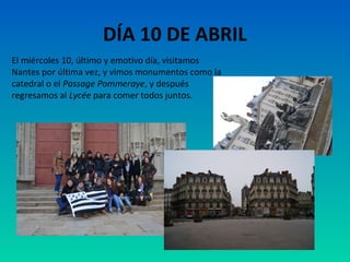 DÍA 10 DE ABRIL
El miércoles 10, último y emotivo día, visitamos
Nantes por última vez, y vimos monumentos como la
catedral o el Passage Pommeraye, y después
regresamos al Lycée para comer todos juntos.

 
