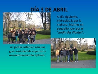 DÍA 3 DE ABRIL
Al día siguiente,
miércoles 3, por la
mañana, hicimos un
pequeño tour por el
“Jardin des Plantes”,

un jardín botánico con una
gran variedad de especies y
un mantenimiento óptimo.

 