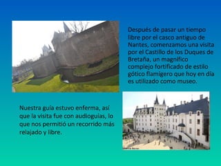 Después de pasar un tiempo
libre por el casco antiguo de
Nantes, comenzamos una visita
por el Castillo de los Duques de
Bretaña, un magnífico
complejo fortificado de estilo
gótico flamígero que hoy en día
es utilizado como museo.

Nuestra guía estuvo enferma, así
que la visita fue con audioguías, lo
que nos permitió un recorrido más
relajado y libre.

 
