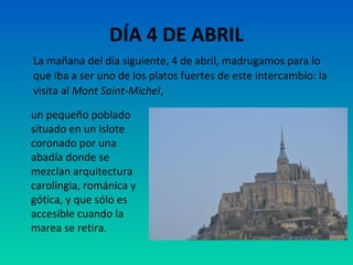 DÍA 4 DE ABRIL
La mañana del día siguiente, 4 de abril, madrugamos para lo
que iba a ser uno de los platos fuertes de este intercambio: la
visita al Mont Saint-Michel,
un pequeño poblado
situado en un islote
coronado por una
abadía donde se
mezclan arquitectura
carolingia, románica y
gótica, y que sólo es
accesible cuando la
marea se retira.

 