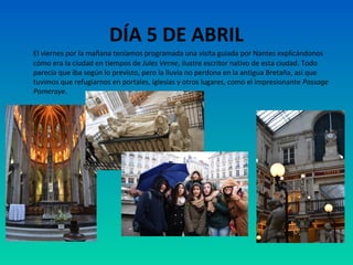 DÍA 5 DE ABRIL
El viernes por la mañana teníamos programada una visita guiada por Nantes explicándonos
cómo era la ciudad en tiempos de Jules Verne, ilustre escritor nativo de esta ciudad. Todo
parecía que iba según lo previsto, pero la lluvia no perdona en la antigua Bretaña, así que
tuvimos que refugiarnos en portales, iglesias y otros lugares, como el impresionante Passage
Pomeraye.

 