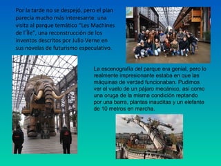 Por la tarde no se despejó, pero el plan
parecía mucho más interesante: una
visita al parque temático “Les Machines
de l´Île”, una reconstrucción de los
inventos descritos por Julio Verne en
sus novelas de futurismo especulativo.
La escenografía del parque era genial, pero lo
realmente impresionante estaba en que las
máquinas de verdad funcionaban. Pudimos
ver el vuelo de un pájaro mecánico, así como
una oruga de la misma condición reptando
por una barra, plantas inauditas y un elefante
de 10 metros en marcha.

 