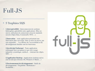 Full-JS
✤   5 Trophées SSJS
✤   1.Interopérabilité : Interconnexion de systèmes
    hétérogènes,opérabilité entre applications. Mise en
    œuvre, utilisation de connecteurs et/ou de standards
    ouverts (Open Data, CommonJS, W3C…).

    2.Innovation :  toute application présentant une
    innovation dans son usage, dans sa mise en œuvre, par
    son originalité…  Les thèmes de l’accessibilité et du
    développement durable sont les bienvenus.

    3.JavaScript Embarqué : Toute application
    embarquée hors navigateur et qui soit à usage
    industriel, scientiﬁque, médical… (internet des objets,
    NFC…).

    4.Application Desktop : Applications desktop end to
    end JavaScript (Chrome OS, Windows 8 Metro…)

    5.Environnement de développement : Outils de
    développement / Traçabilité / Robustesse /
    Scalabilité…
 