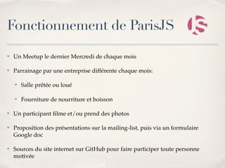 Fonctionnement de ParisJS
✤   Un Meetup le dernier Mercredi de chaque mois

✤   Parrainage par une entreprise différente chaque mois:

    ✤   Salle prêtée ou loué

    ✤   Fourniture de nourriture et boisson

✤   Un participant ﬁlme et/ou prend des photos

✤   Proposition des présentations sur la mailing-list, puis via un formulaire
    Google doc

✤   Sources du site internet sur GitHub pour faire participer toute personne
    motivée
 