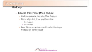 Hadoop
Couche traitement (Map Reduce)
 Hadoop exécute des jobs Map Reduce
 Notre algo doit donc implémenter:
• Un mapper
• Un reducer
 Pour être executé de manière distribuée par
Hadoop en tant que job
 