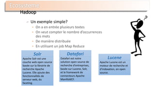 Hadoop
Un exemple simple?
 On a en entrée plusieurs textes
 On veut compter le nombre d’occurrences
des mots
 De manière distribuée
 En utilisant un job Map Reduce
Datafari
Datafari est notre
solution open source de
recherche d'entreprises,
basée sur Lucene, Solr,
et le framework de
connecteurs Apache
ManifoldCF.
Solr
Apache Solr est une
couche web open source
basée sur la librairie de
recherche Apache
Lucene. Elle ajoute des
fonctionnalités de
serveur web, du
faceting.
Lucene
Apache Lucene est un
moteur de recherche et
d'indexation, en open
source.
 