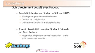Possibilité de stocker l’index de Solr sur HDFS
 Stockage de gros volume de donnée
 Gestion de la réplication
 Utilisation d’un cluster Hadoop existant
A venir: Possibilité de créer l’index à l’aide de
job Map Reduce
 Augmentation performance d’indexation sur de
gros volumes de données
Solr directement couplé avec Hadoop
 
