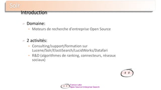 Introduction
Domaine:
 Moteurs de recherche d'entreprise Open Source
2 activités:
 Consulting/support/formation sur
Lucene/Solr/ElastiSearch/LucidWorks/Datafari
 R&D (algorithmes de ranking, connecteurs, réseaux
sociaux)
 