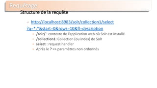Structure de la requête
http://localhost:8983/solr/collection1/select
?q=*:*&start=0&rows=10&fl=description
 /solr/ : contexte de l’application web où Solr est installé
 /collection1: Collection (ou index) de Solr
 select : request handler
 Après le ? => paramètres non ordonnés
 