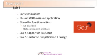 Solr 5
Sortie imminente
Plus un WAR mais une application
Nouvelles fonctionnalités :
 IDF distribué
 Stats component amélioré
Solr 4 : apport de SolrCloud
Solr 5 : maturité, simplification à l’usage
 