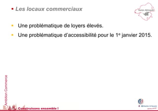  Les locaux commerciaux

                     Une problématique de loyers élevés.
                     Une problématique d’accessibilité pour le 1e janvier 2015.
Ambition Commerce




                      Construisons ensemble !
 