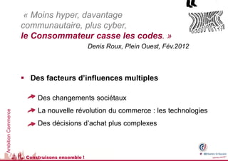 « Moins hyper, davantage
                    communautaire, plus cyber,
                    le Consommateur casse les codes. »
                                               Denis Roux, Plein Ouest, Fév.2012



                     Des facteurs d’influences multiples

                      • Des changements sociétaux
                      • La nouvelle révolution du commerce : les technologies
Ambition Commerce




                      • Des décisions d’achat plus complexes



                     Construisons ensemble !
 