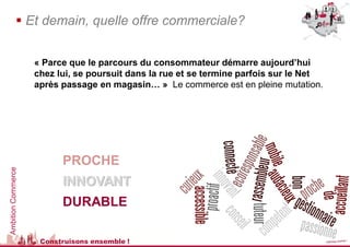  Et demain, quelle offre commerciale?


                    « Parce que le parcours du consommateur démarre aujourd’hui
                    chez lui, se poursuit dans la rue et se termine parfois sur le Net
                    après passage en magasin… » Le commerce est en pleine mutation.




                          PROCHE
Ambition Commerce




                          INNOVANT
                          DURABLE

                     Construisons ensemble !
 