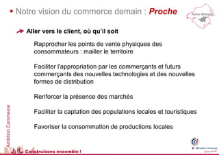  Notre vision du commerce demain : Proche

                    Aller vers le client, où qu’il soit

                       Rapprocher les points de vente physiques des
                       consommateurs : mailler le territoire

                       Faciliter l'appropriation par les commerçants et futurs
                       commerçants des nouvelles technologies et des nouvelles
                       formes de distribution

                       Renforcer la présence des marchés
Ambition Commerce




                       Faciliter la captation des populations locales et touristiques

                       Favoriser la consommation de productions locales


                    Construisons ensemble !
 