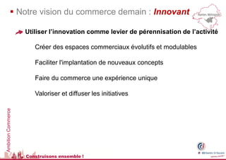  Notre vision du commerce demain : Innovant

                    Utiliser l’innovation comme levier de pérennisation de l’activité

                       Créer des espaces commerciaux évolutifs et modulables

                       Faciliter l'implantation de nouveaux concepts

                       Faire du commerce une expérience unique

                       Valoriser et diffuser les initiatives
Ambition Commerce




                    Construisons ensemble !
 