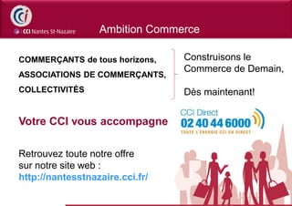 Ambition Commerce

COMMERÇANTS de tous horizons,    Construisons le
                                 Commerce de Demain,
ASSOCIATIONS DE COMMERÇANTS,
COLLECTIVITÉS                    Dès maintenant!


Votre CCI vous accompagne

Retrouvez toute notre offre
sur notre site web :
http://nantesstnazaire.cci.fr/
 