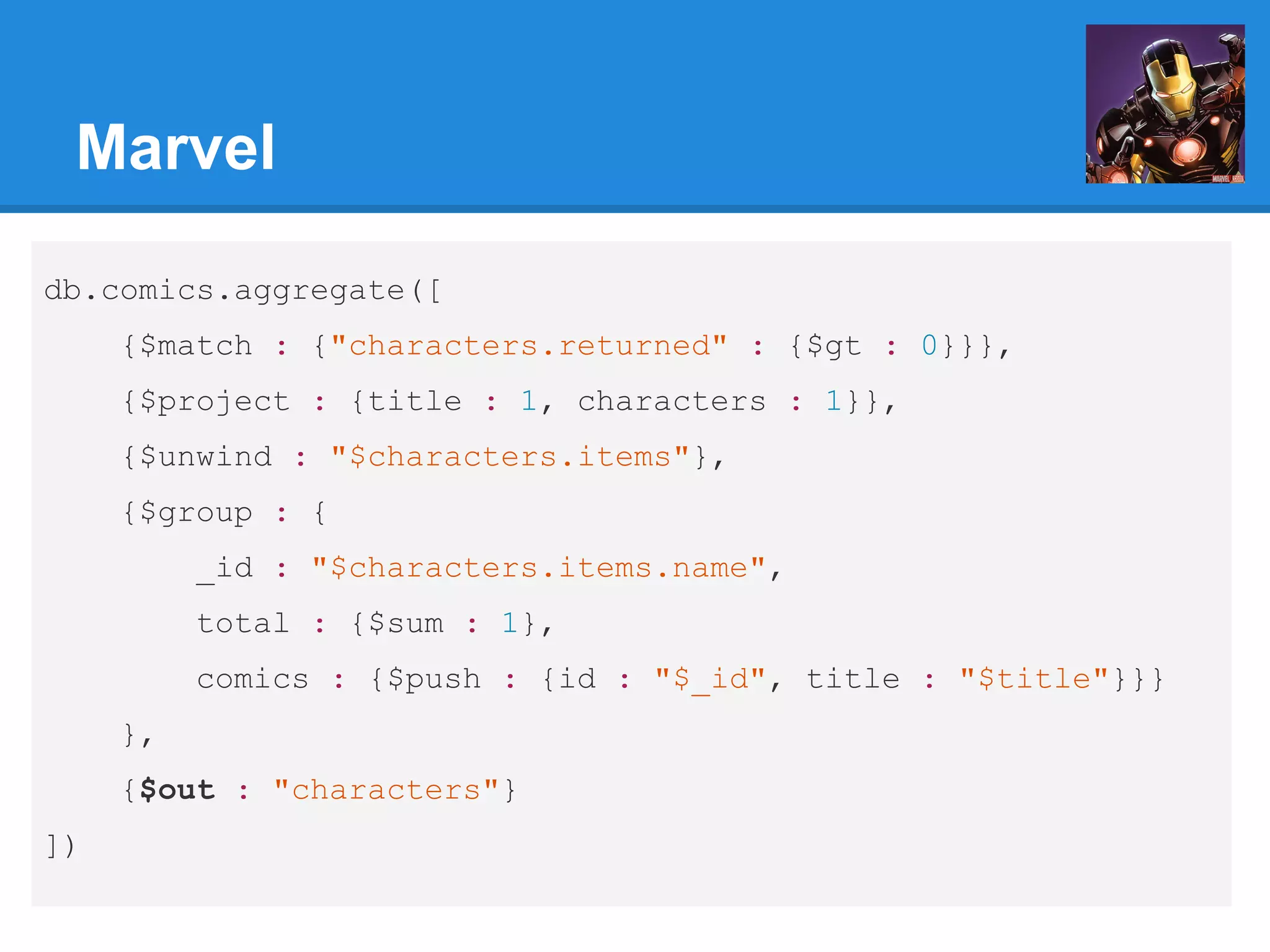 Marvel db.comics.aggregate([ {$match : {"characters.returned" : {$gt : 0}}}, {$project : {title : 1, characters : 1}}, {$unwind : "$characters.items"}, {$group : { _id : "$characters.items.name", total : {$sum : 1}, comics : {$push : {id : "$_id", title : "$title"}}} }, {$out : "characters"} ]) 