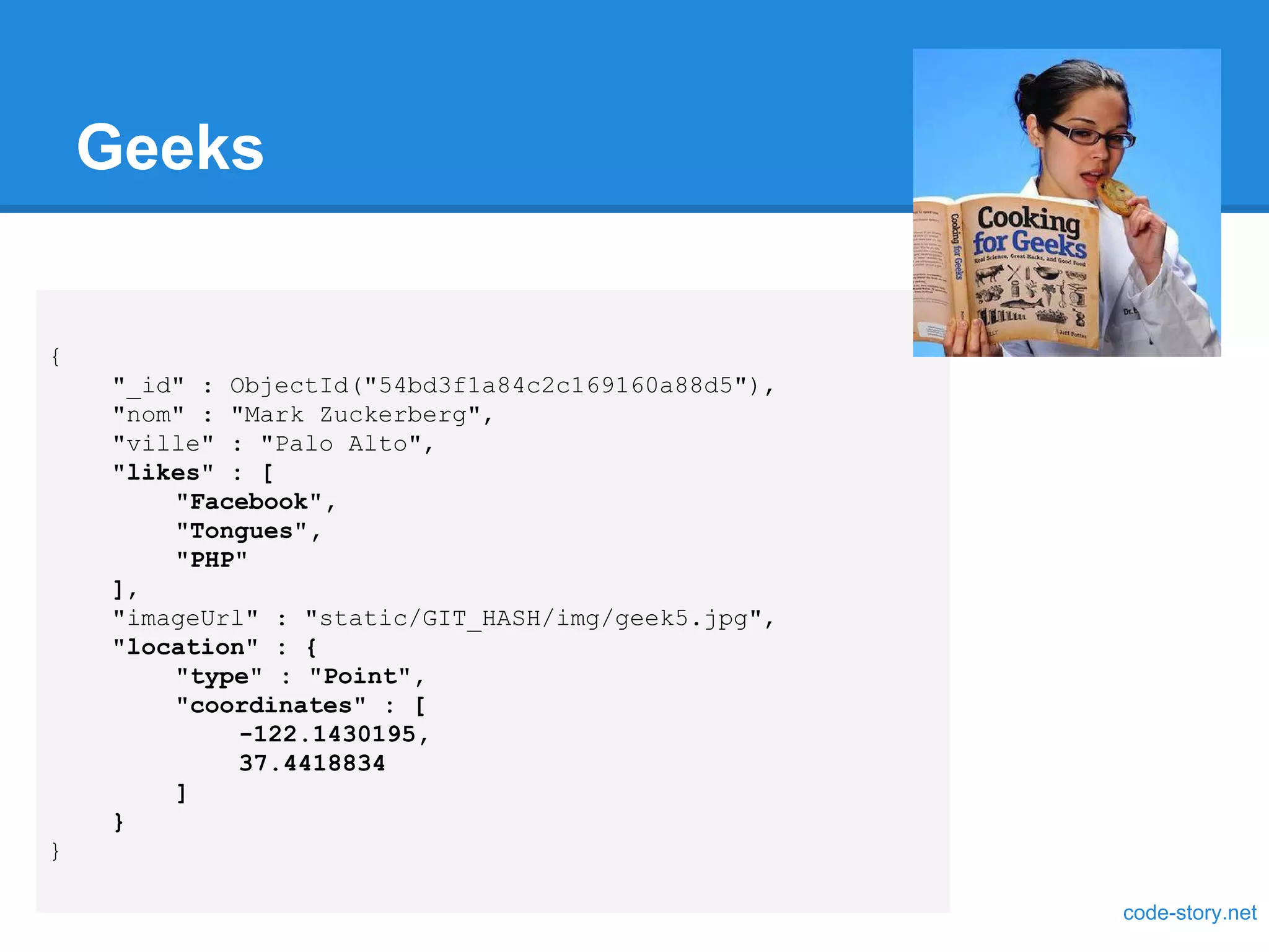Geeks { "_id" : ObjectId("54bd3f1a84c2c169160a88d5"), "nom" : "Mark Zuckerberg", "ville" : "Palo Alto", "likes" : [ "Facebook", "Tongues", "PHP" ], "imageUrl" : "static/GIT_HASH/img/geek5.jpg", "location" : { "type" : "Point", "coordinates" : [ -122.1430195, 37.4418834 ] } } code-story.net 