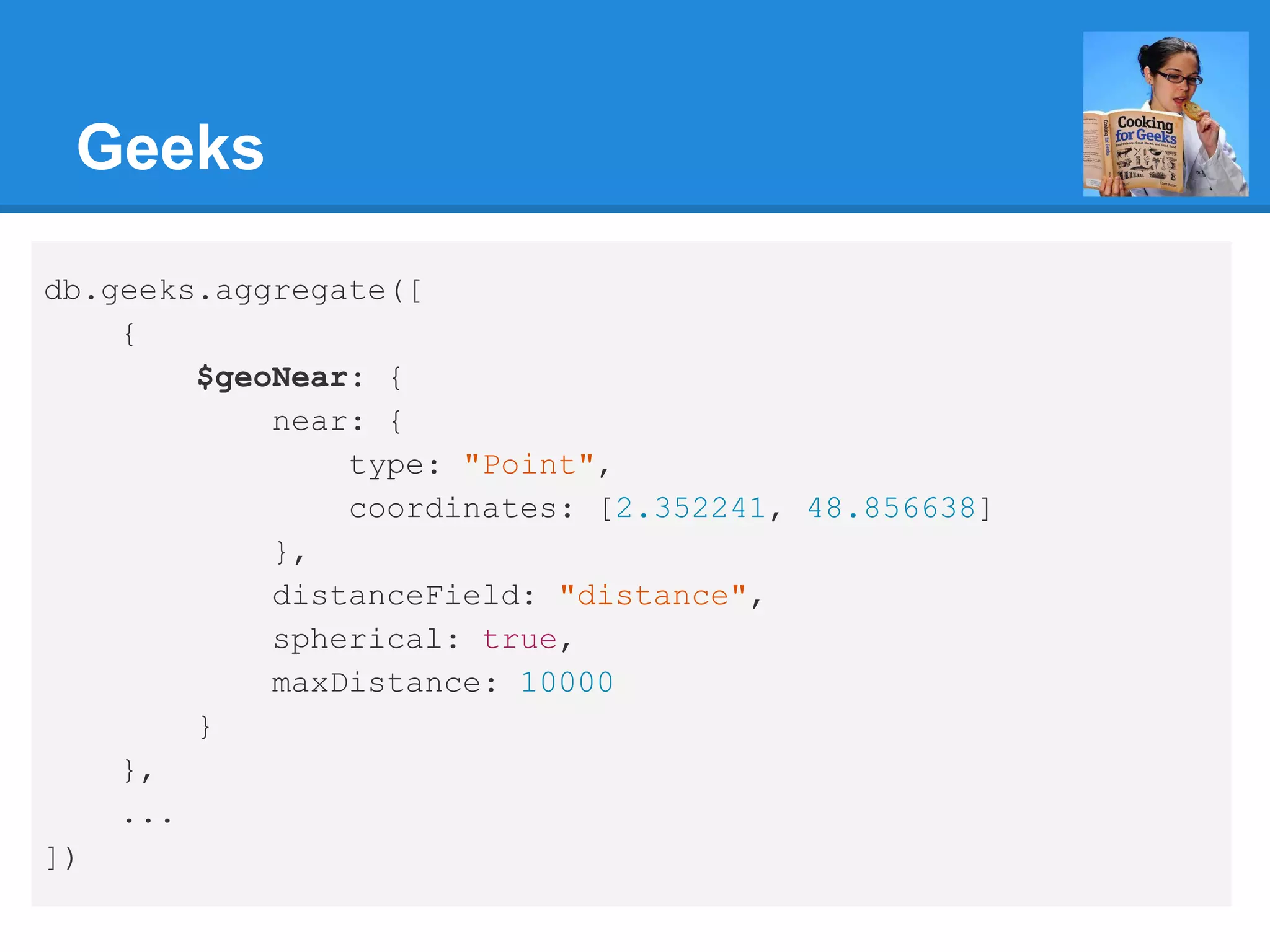 Geeks db.geeks.aggregate([ { $geoNear: { near: { type: "Point", coordinates: [2.352241, 48.856638] }, distanceField: "distance", spherical: true, maxDistance: 10000 } }, ... ]) 