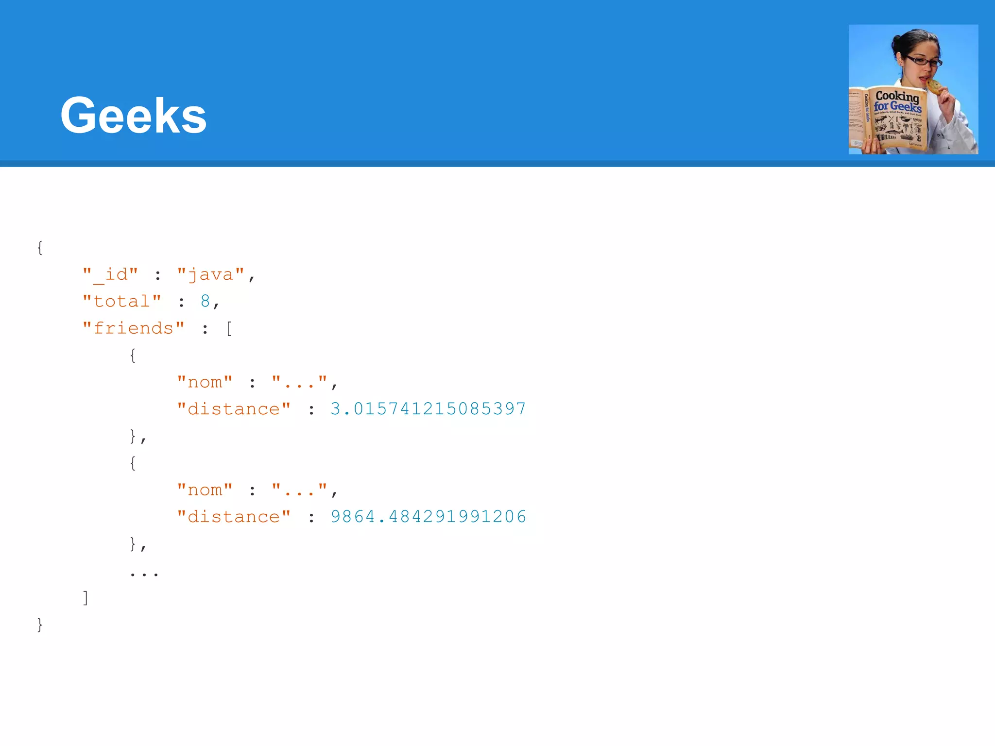 Geeks { "_id" : "java", "total" : 8, "friends" : [ { "nom" : "...", "distance" : 3.015741215085397 }, { "nom" : "...", "distance" : 9864.484291991206 }, ... ] } 