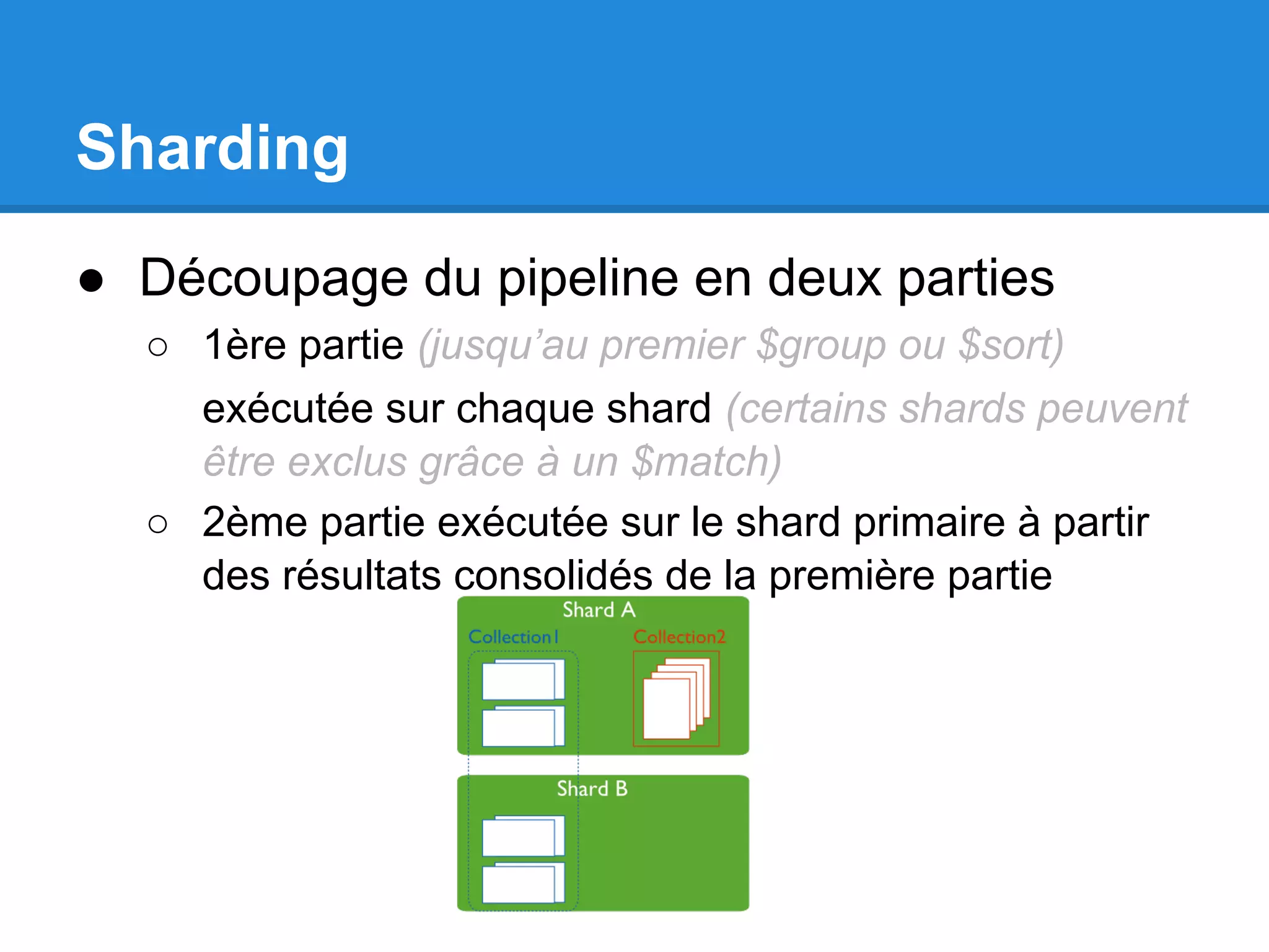 Sharding ● Découpage du pipeline en deux parties ○ 1ère partie (jusqu’au premier $group ou $sort) exécutée sur chaque shard (certains shards peuvent être exclus grâce à un $match) ○ 2ème partie exécutée sur le shard primaire à partir des résultats consolidés de la première partie 