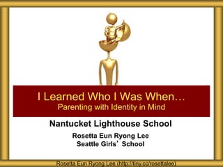 Nantucket Lighthouse School
Rosetta Eun Ryong Lee
Seattle Girls’ School
I Learned Who I Was When…
Parenting with Identity in Mind
Rosetta Eun Ryong Lee (http://tiny.cc/rosettalee)
 