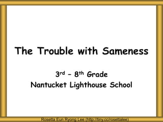 The Trouble with Sameness
3rd – 8th Grade
Nantucket Lighthouse School
Rosetta Eun Ryong Lee (http://tiny.cc/rosettalee)
 