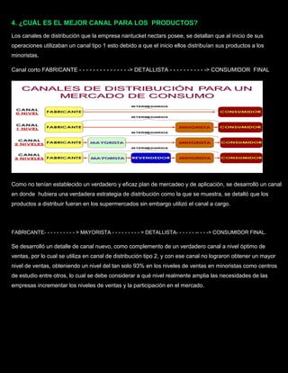 4. ¿CUÁL ES EL MEJOR CANAL PARA LOS PRODUCTOS?
Los canales de distribución que la empresa nantucket nectars posee, se detallan que al inicio de sus
operaciones utilizaban un canal tipo 1 esto debido a que el inicio ellos distribuían sus productos a los
minoristas.
Canal corto FABRICANTE - - - - - - - - - - - - - - -> DETALLISTA - - - - - - - - - - -> CONSUMIDOR FINAL.
Como no tenían establecido un verdadero y eficaz plan de mercadeo y de aplicación, se desarrolló un canal
en donde hubiera una verdadera estrategia de distribución como la que se muestra, se detalló que los
productos a distribuir fueran en los supermercados sin embargo utilizó el canal a cargo.
FABRICANTE- - - - - - - - - - > MAYORISTA - - - - - - - - - > DETALLISTA- - - - - - -- - - -> CONSUMIDOR FINAL.
Se desarrolló un detalle de canal nuevo, como complemento de un verdadero canal a nivel óptimo de
ventas, por lo cual se utiliza en canal de distribución tipo 2, y con ese canal no lograron obtener un mayor
nivel de ventas, obteniendo un nivel del tan solo 93% en los niveles de ventas en minoristas como centros
de estudio entre otros, lo cual se debe considerar a qué nivel realmente amplia las necesidades de las
empresas incrementar los niveles de ventas y la participación en el mercado.
 
