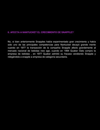 6. AFECTA A NANTUCKET EL CRECIMIENTO DE SNAPPLE?
No, si bien anteriormente Snapples había experimentado gran crecimiento y había
sido uno de las principales competencias para Nantucket decayó grande mente
cuando en 1977 la transacción de la compañía Snapple afecto grandemente al
mercado nacional de bebidas new age, cuando en 1994 Quaker Oats compro la
empresa de bebidas , en 1977 Quaker admitió su fracaso vendiendo Snapple y
relegándola a snapple a empresa de categoría secundaria.
 