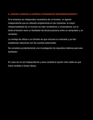 8. ¿DEBERÍA VENDERSE LA EMPRESA O PERMANECER INDEPENDIENTEMENTE?
Si la empresa se independiza necesitaría de un brocker, un agente
independiente que es utilizado ampliamente en las industrias, la mayor
re4sponsabilidad de un brocker es traer vendedores y compradores, por lo
tanto el brocker sería un facilitador de tercera persona entre un comprador y un
vendedor.
La ventaja de utilizar a un brocker es que conocen su mercado y ya han
establecido relaciones con las cuentas potenciales.
Se considera prudentemente una investigación de requisitos relativos para ese
facilitador.
En caso de no ser independiente y seria vendida la opción más viable es que
fuera vendida a Ocean Spray.
 